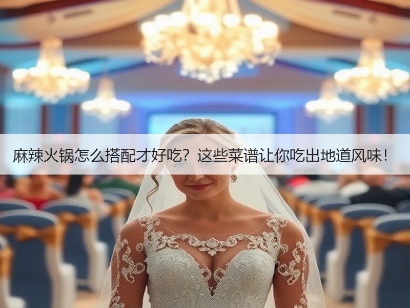 麻辣火锅怎么搭配才好吃？这些菜谱让你吃出地道风味！